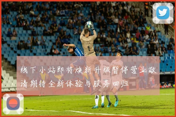 线下小站即将焕新升级暂停营业敬请期待全新体验与服务回归