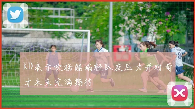 KD表示吹杨能减轻队友压力并对奇才未来充满期待