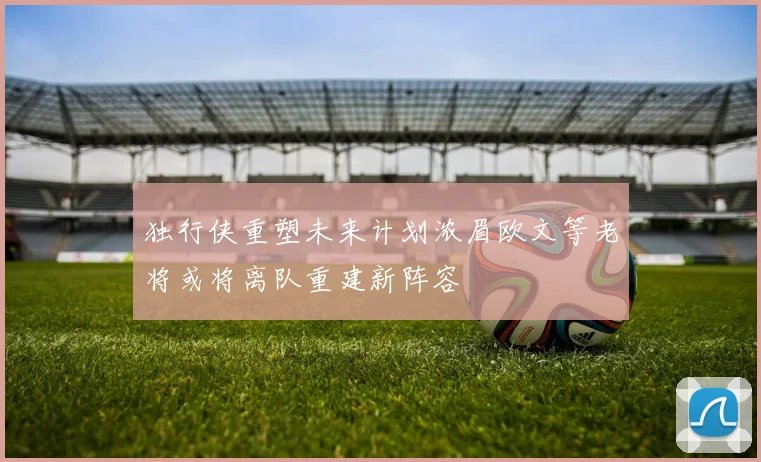 独行侠重塑未来计划浓眉欧文等老将或将离队重建新阵容
