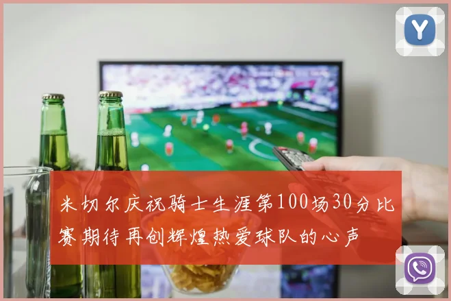 米切尔庆祝骑士生涯第100场30分比赛期待再创辉煌热爱球队的心声