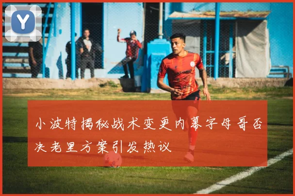 小波特揭秘战术变更内幕字母哥否决老里方案引发热议