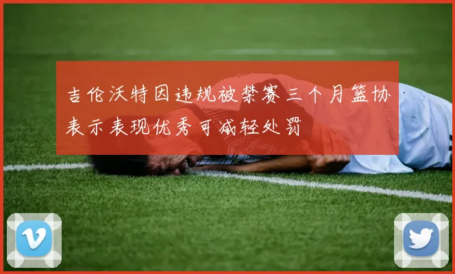 吉伦沃特因违规被禁赛三个月篮协表示表现优秀可减轻处罚