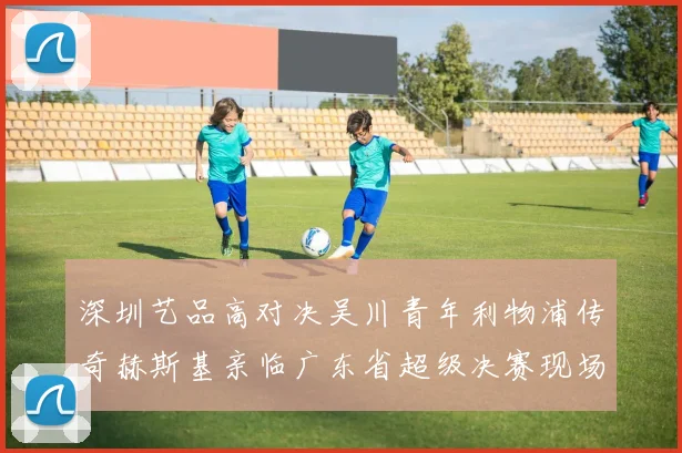 深圳艺品高对决吴川青年利物浦传奇赫斯基亲临广东省超级决赛现场