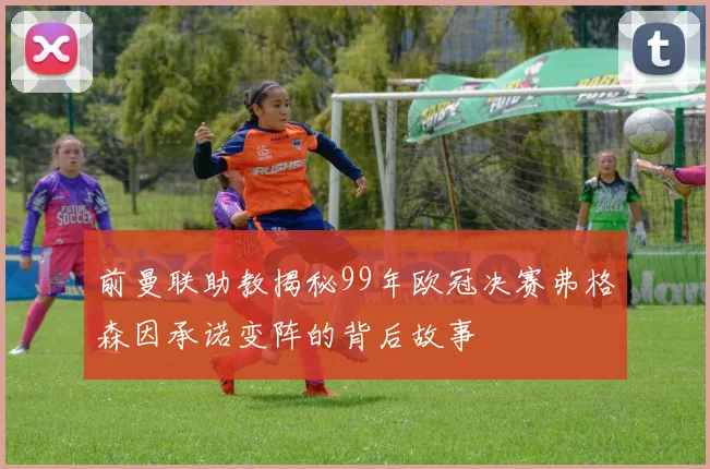 前曼联助教揭秘99年欧冠决赛弗格森因承诺变阵的背后故事