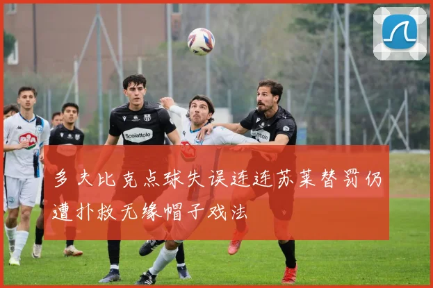 多夫比克点球失误连连苏莱替罚仍遭扑救无缘帽子戏法