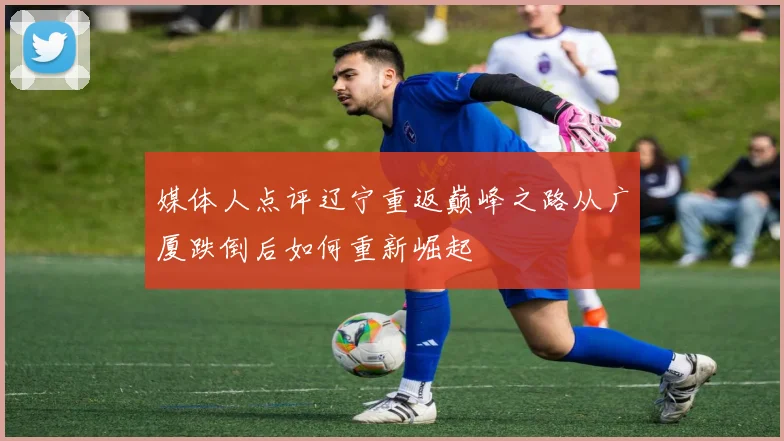 媒体人点评辽宁重返巅峰之路从广厦跌倒后如何重新崛起