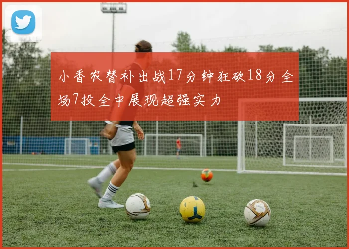 小香农替补出战17分钟狂砍18分全场7投全中展现超强实力