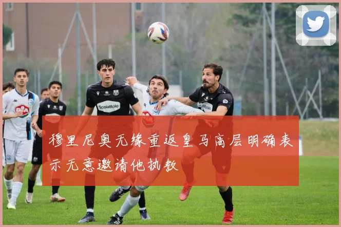 穆里尼奥无缘重返皇马高层明确表示无意邀请他执教