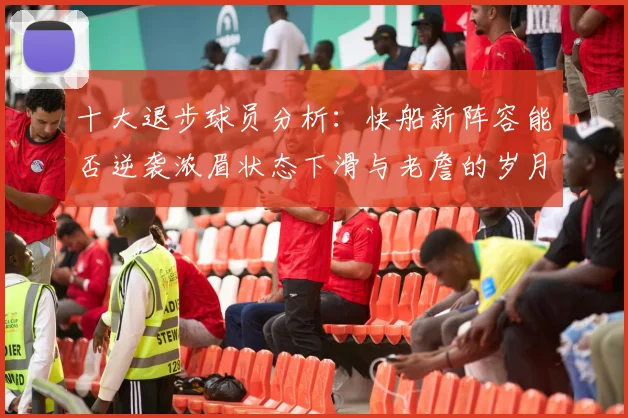 十大退步球员分析：快船新阵容能否逆袭浓眉状态下滑与老詹的岁月流逝