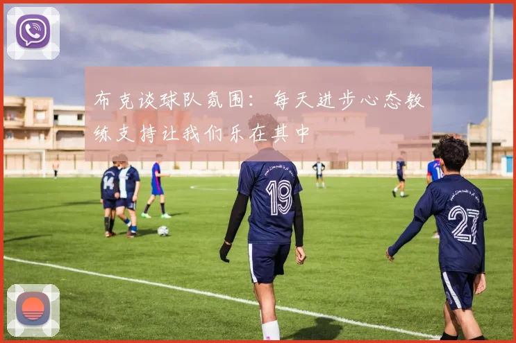 布克谈球队氛围：每天进步心态教练支持让我们乐在其中