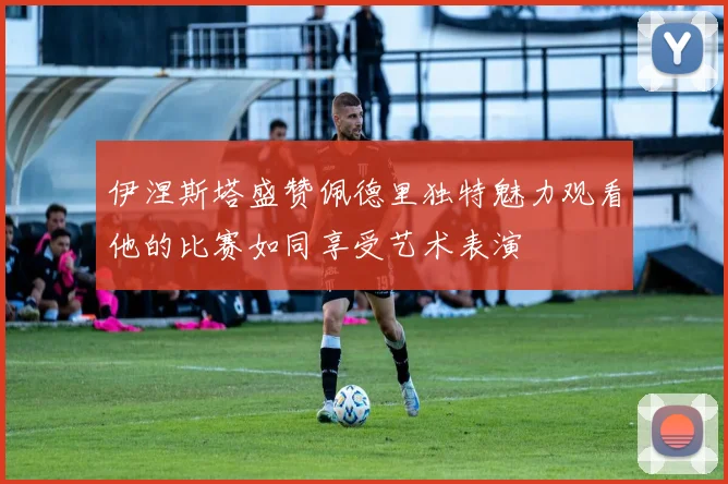伊涅斯塔盛赞佩德里独特魅力观看他的比赛如同享受艺术表演