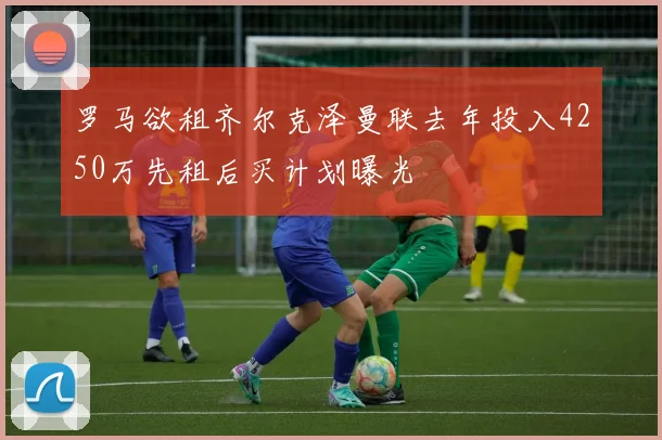 罗马欲租齐尔克泽曼联去年投入4250万先租后买计划曝光
