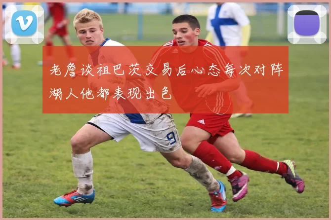 老詹谈祖巴茨交易后心态每次对阵湖人他都表现出色