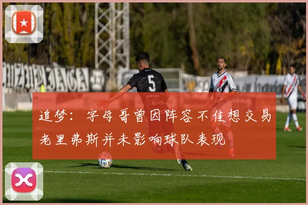 追梦：字母哥曾因阵容不佳想交易老里弗斯并未影响球队表现