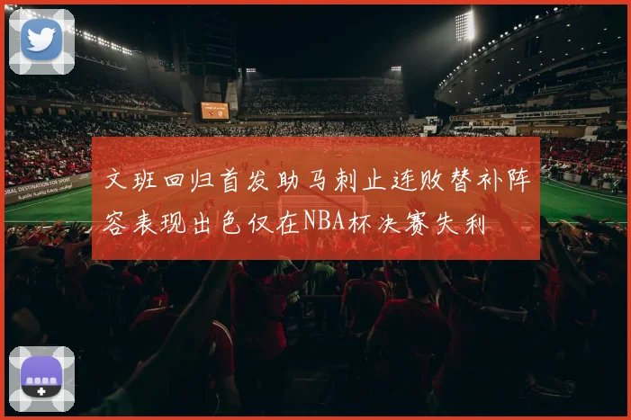 文班回归首发助马刺止连败替补阵容表现出色仅在NBA杯决赛失利