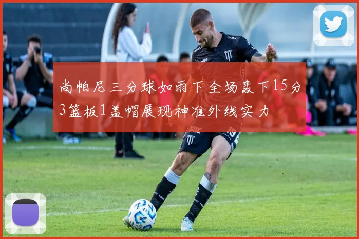 尚帕尼三分球如雨下全场轰下15分3篮板1盖帽展现神准外线实力