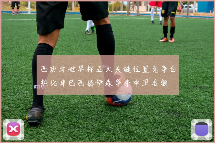 西班牙世界杯五大关键位置竞争白热化库巴西赫伊森争夺中卫名额