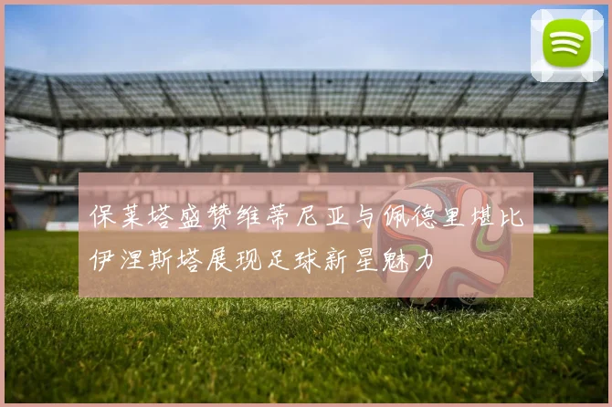 保莱塔盛赞维蒂尼亚与佩德里堪比伊涅斯塔展现足球新星魅力